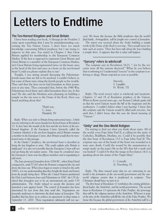 m/j 00 mag

1/24/01

9:57 AM

Page 6

Letters to Endtime
The Ten-Horned Kingdom and Great Britain
I have been reading your book, A Message for the President. I
came upon something that I may be misunderstanding concerning the Ten Nation Union. I don’t have too much
knowledge concerning biblical prophecy, but I am trying to
improve in this area. You stated in Chapter 1 that Great
Britain applied for membership to the European Common
Market. If the lion is supposed to represent Great Britain and
Great Britain is a member of the European Common Market,
isn’t Great Britain being represented twice on the beast; once
as the head of the lion and once as a horn on the ten-horned
beast? Could you please explain this to me?
Tonight, I was sitting around discussing the PalestinianJewish issues that are left to be resolved. I couldn’t believe it,
but some of them were citing the Jewish people as the trouble.
They said that the Jews never had Jerusalem in their possession at any time. They contended that, before the 1948 War,
Palestinians lived there and called Jerusalem their city. Is this
true? He also said the Moslems were planning on building a
temple on the site next to the Dome of the Rock. Have you
heard anything about this?
Thank you,
C. Jones
Plainfield, IN
Reply: When you refer to Britain being represented twice, I think
you are referring to the seven-headed ten-horned beast of Revelation
13. It does have the mouth of the lion and the ten horns of the tenhorned kingdom. If the European Union (formerly called the
Common Market) is the ten-horn kingdom and if Britain remains
a member in the European Union, then Britain would then be mentioned twice in this passage.
In the Daniel 7 prophecy, the ten-horned beast is described as
being the last kingdom to arise. This could explain why Britain is
duplicated. It is also very possible that the European Union will not
end up being the ten-nation union. This must be considered since
the European Union now has fifteen members and is negotiating to
add more.
The Jews possessed Jerusalem from 1004 BC, when King David
conquered it, until 70 AD when the Romans conquered the city and
drove the Jews out. When Jews began to return to Israel in the early
1900’s, it is my understanding that they bought the lands and homes
from the people living there. When the United Nations partitioned
the Holy Land between Jews and Palestinians in 1947, the UN declared that Jerusalem was to be an international city under UN
administration. The Arabs refused to accept this decision and
launched a war against Israel. The control of Jerusalem has been
determined by war from that time until this. Negotiations are
presently underway to determine the final status of Jerusalem. The
deadline that has been set to achieve an agreement on final status is
September 13, 2000. These negotiations ultimately will not suc6

endtime

MAY/JUNE 2000

ceed. We know this because the Bible prophesies that the world’s
final battle, Armageddon, will be fought over control of Jerusalem.
The report you received about the Arabs building a temple
north of the Dome of the Rock is not true. They would never initiate such an action. There has been talk about the Jews building
a temple there. It appears that this is what will happen.

“Sorcery” refers to witchcraft
The scripture says in Revelation 18:23, “...for by thy sorceries were all the nations deceived.” What do you believe
that is referring to? I understand “sorcery” in the scripture is referring to drugs. Please respond as soon as possible.
Sincerely,
S. Laughlin
Ft. Worth, TX
Reply: The word sorcery refers to witchcraft and mysticism.
Chapters 17 and 18 of Revelation prophesy of the Vatican.
When in Rome several years ago, our Roman Catholic guide told
us that the word Vatican meant the hill of the magicians and the
soothsayers. I couldn’t believe what I was hearing! I knew that
this scripture said the Vatican would be filled with sorceries, but
until then I didn’t know that this was the literal meaning of
“Vatican.”

“Unity” and the One-World Religion
I’m writing to find out what you think about unity. All of
the world, even Pope John Paul II, is calling for the unity of
Catholics, Buddhists, Muslims, etc. Could it be possible that
the first beast of Revelation 13:3 is Pope John Paul II? The
scripture says one of the heads of the beast was wounded as it
were unto death. Could the wound be the assassination attempt made on the pope’s life in the 80’s that left a mark and
was healed? Could it be that the image in Revelation 14:11 is
speaking about the statue of the Virgin Mary?
C. Connelly
St. Petersburg, FL
Reply: The drive toward unity that we are witnessing in our
world is the formation of the one-world government and the oneworld religious system that is prophesied in scripture. True
Christians should have no part in it.
The first beast of Revelation 13 symbolizes the coming global political leader, the Antichrist, and his world government. The second
beast in Revelation 13 represents the False Prophet, the personage
that will be the religious partner of the Antichrist. Whoever is pope
at the time of the Antichrist will fill the role of the False Prophet. We
know this because the global government of the Antichrist will be a
E-mail: endtime@endtime.com, Website: http://www.endtime.com

 