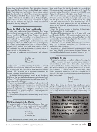 m/j 00 mag

1/24/01

9:57 AM

Page 7

revival of the Holy Roman Empire. There have always been two
rulers in the Holy Roman Empire—a political leader and a religious
leader. The political leader has been from Europe and the religious
leader has always been the pope of Rome. It seems almost certain
that the final head of the Holy Roman Empire will be no different.
If Pope John Paul II is to fill the role of the False Prophet,
events will have to move very quickly. He will soon be eighty
years old. It is interesting that Pope John Paul II has venerated
Mary more than any other pope.

Taking the “Mark of the Beast” accidentally
I really enjoy reading your Endtime Magazines. They are so
true on what is happening in this crazy world. I have already
finished your book, A Message for the President. It really explained a lot to me that I would have never figured out on my
own. My family and I are praying for your ministry.
I am using the Understanding the Endtime manual as a witnessing tool. I have two Bible studies already. If one person
will hear the gospel and be saved, it will be worth everything.
Anyway, one of the men in my Bible study wanted to know if
you could take the Mark of the Beast accidentally and if it
would literally be the number 666?
If you could let me know as soon as possible, I will tell these
men.
God bless you,
S. Reece
Muncie, IN
Reply: Daniel 12:10 states concerning the endtime, “...none of
the wicked shall understand; but the wise shall understand.” There
will be many people that will accept the mark of the beast without
question. That’s the reason it is so important to understand the
prophetic events that are unfolding right now.
The mark will almost certainly not literally be 666. Revelation
13:18 says, “Let him that hath understanding count the number of
the beast..." Another passage says the mark will be the name of the
beast or the number of his name.
There are several things I have decided that I will never do. I will
never pledge allegiance to any man except for Jesus Christ. I will
never pledge allegiance to the United Nations or any other world
government organization. And if the phrase “under God” is ever
omitted from the U.S. pledge of allegiance, I will no longer be able
to take that pledge.
I also will never take a name or number on my body or under
my skin.

The New Jerusalem is the Church
I have gotten a few of your videos and enjoyed them very
much. Do you think you could explain what Revelation 22:12 means? I am very interested in Bible prophecy. Thank you.
Yours truly,
V. Gustafson
Portsmouth, RI

Some people believe that the New Jerusalem is a physical city.
Others contend that it is a symbolic description of the church. I’m
not positive whether there will be a literal city or not. But I do know
that the New Jerusalem is a description of the church.
We are able to know this because of Revelation 21: 9-10, "And
there came unto me one of the seven angels which had the seven
vials full of the seven last plagues, and talked with me, saying,
Come hither, I will shew thee the bride, the Lamb’s wife. And he
carried me away in the spirit to a great and high mountain, and
shewed me that great city, the holy Jerusalem, descending out of
heaven from God.”
Notice that the angel promised to show John the Lamb’s wife.
Then he showed him the New Jerusalem.
Revelation 22:1 describes a pure river of the water of life in the
New Jerusalem. In John 4:14, Jesus described this same river of
life. "But whosoever drinketh of the water that I shall give him shall
never thirst; but the water that I shall give him shall be in him a well
of water springing up into everlasting life.”
Revelation 22:17 also describes this water of life as a spiritual
thing, “And let him that is athirst come. And whosoever will, let
him take the water of life freely.”
Revelation 22:2 speaks of the tree of life bearing twelve manner of fruits. This has to be referring to the fruit of the spirit that
is produced by all who become a partaker of the tree of life.

Cloning and the Soul
You may have already covered the subject of cloning, but
would you please cover it again sometime in your magazine? I
can see where an animal can be cloned, but I want to know
what you think about humans being cloned. The Bible says
that the soul of a man goes upward, and the soul of an animal
goes downward. I cannot fathom a human being, being
cloned, because we have a soul. How could God allow this to
happen? I also listen to you on short-wave radio. I value your
opinion very much.
Sincerely,
R. & D. Jackson
Internet
Reply: If the cloning of a human being actually were accomplished, it would be my opinion that God would still impart to that
human being its own unique soul. I seriously doubt that we will
have to worry about this since the time of the Second Coming is so
near.

Endtime thanks you for your
letters. The letters we use in
Endtime do not necessarily reflect
the views of Endtime and/or its staff.
Endtime reserves the right to edit
letters according to space and editorial style.

Reply: This passage is describing a scene in the New Jerusalem.
E-mail: endtime@endtime.com, Website: http://www.endtime.com

MAY/JUNE 2000endtime

7

 