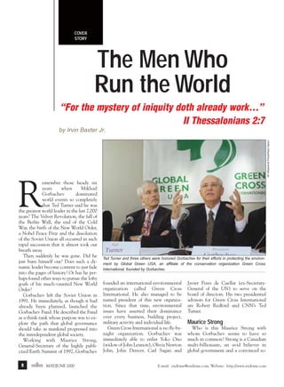 m/j 00 mag

1/24/01

9:57 AM

Page 8

COVER
STORY

The Men Who
Run the World
“For the mystery of iniquity doth already work…”
II Thessalonians 2:7
AP Wideworld Photo/Reed Saxon

by Irvin Baxter Jr.

R

emember those heady six
years
when
Mikhail
Gorbachev
dominated
world events so completely
that Ted Turner said he was
the greatest world leader in the last 2,000
years? The Velvet Revolution, the fall of
the Berlin Wall, the end of the Cold
War, the birth of the New World Order,
a Nobel Peace Prize and the dissolution
of the Soviet Union all occurred in such
rapid succession that it almost took our
breath away.
Then suddenly he was gone. Did he
just burn himself out? Does such a dynamic leader become content to just fade
into the pages of history? Or has he perhaps found other ways to pursue the lofty
goals of his much-vaunted New World
Order?
Gorbachev left the Soviet Union in
1991. He immediately, as though it had
already been planned, launched the
Gorbachev Fund. He described the Fund
as a think-tank whose purpose was to explore the path that global governance
should take as mankind progressed into
the interdependent global society.
Working with Maurice Strong,
General-Secretary of the highly publicized Earth Summit of 1992, Gorbachev
8

endtime MAY/JUNE 2000

Ted Turner and three others were honored Gorbachev for their efforts in protecting the environment by Global Green USA, an affiliate of the conservation organization Green Cross
International, founded by Gorbachev.

founded an international environmental
organization called Green Cross
International. He also managed to be
named president of this new organization. Since that time, environmental
issues have asserted their dominance
over every business, building project,
military activity and individual life.
Green Cross International is no fly-bynight organization. Gorbachev was
immediately able to enlist Yoko Ono
(widow of John Lennon), Olivia Newton
John, John Denver, Carl Sagan and

Javier Peres de Cuellar (ex-SecretaryGeneral of the UN) to serve on the
board of directors. His two presidential
advisors for Green Cross International
are Robert Redford and CNN’s Ted
Turner.

Maurice Strong
Who is this Maurice Strong with
whom Gorbachev seems to have so
much in common? Strong is a Canadian
multi-billionaire, an avid believer in
global government and a convinced so-

E-mail: endtime@endtime.com, Website: http://www.endtime.com

 