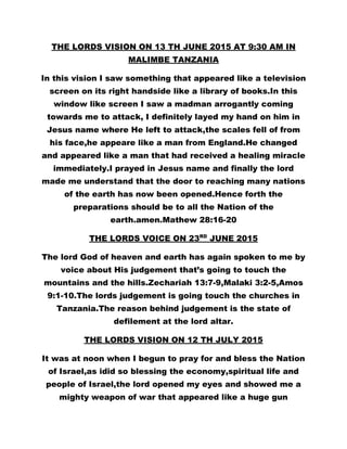 THE LORDS VISION ON 13 TH JUNE 2015 AT 9:30 AM IN
MALIMBE TANZANIA
In this vision I saw something that appeared like a television
screen on its right handside like a library of books.In this
window like screen I saw a madman arrogantly coming
towards me to attack, I definitely layed my hand on him in
Jesus name where He left to attack,the scales fell of from
his face,he appeare like a man from England.He changed
and appeared like a man that had received a healing miracle
immediately.I prayed in Jesus name and finally the lord
made me understand that the door to reaching many nations
of the earth has now been opened.Hence forth the
preparations should be to all the Nation of the
earth.amen.Mathew 28:16-20
THE LORDS VOICE ON 23RD
JUNE 2015
The lord God of heaven and earth has again spoken to me by
voice about His judgement that’s going to touch the
mountains and the hills.Zechariah 13:7-9,Malaki 3:2-5,Amos
9:1-10.The lords judgement is going touch the churches in
Tanzania.The reason behind judgement is the state of
defilement at the lord altar.
THE LORDS VISION ON 12 TH JULY 2015
It was at noon when I begun to pray for and bless the Nation
of Israel,as idid so blessing the economy,spiritual life and
people of Israel,the lord opened my eyes and showed me a
mighty weapon of war that appeared like a huge gun
 