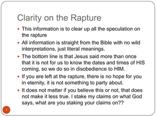 Clarity on the Rapture This information is to clear up all the speculation on the rapture  All information is straight from the Bible with no wild interpretations, just literal meanings. The bottom line is that Jesus said more than once that it is not for us to know the dates and times of HIS coming, so we do so in disobedience to HIM. If you are left at the rapture, there is no hope for you in eternity, it is not something to party about. It does not matter if you believe this or not, that does not make it less true. I stake my claims on what God says, what are you staking your claims on?? 1 