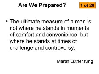 Are We Prepared?           1 of 20


• The ultimate measure of a man is
  not where he stands in moments
  of comfort and convenience, but
  where he stands at times of
  challenge and controversy.

                    Martin Luther King
 