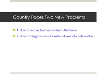 Country Faces Two New Problems
 1. How to restore Southern states to the Union
 2. How to integrate about 4 million slaves into national life
 