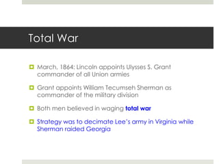 Total War
 March, 1864: Lincoln appoints Ulysses S. Grant
commander of all Union armies
 Grant appoints William Tecumseh Sherman as
commander of the military division
 Both men believed in waging total war
 Strategy was to decimate Lee’s army in Virginia while
Sherman raided Georgia
 