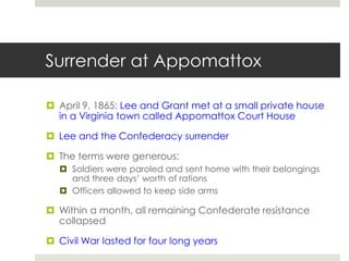 Surrender at Appomattox
 April 9, 1865: Lee and Grant met at a small private house
in a Virginia town called Appomattox Court House
 Lee and the Confederacy surrender
 The terms were generous:
 Soldiers were paroled and sent home with their belongings
and three days’ worth of rations
 Officers allowed to keep side arms
 Within a month, all remaining Confederate resistance
collapsed
 Civil War lasted for four long years
 