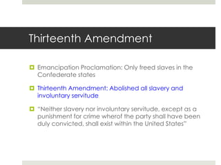 Thirteenth Amendment
 Emancipation Proclamation: Only freed slaves in the
Confederate states
 Thirteenth Amendment: Abolished all slavery and
involuntary servitude
 “Neither slavery nor involuntary servitude, except as a
punishment for crime wherof the party shall have been
duly convicted, shall exist within the United States”
 