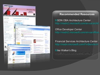 Recommended Resources MSDN OBA Architecture Center http://msdn2.microsoft.com/en-us/architecture/aa699381.aspx Office Developer Center http://msdn2.microsoft.com/en-us/office/default.aspx   Financial Services Architecture Center http://msdn.microsoft.com/FinServArch   Mike Walker’s Blog http://blogs.msdn.com/MikeWalker   