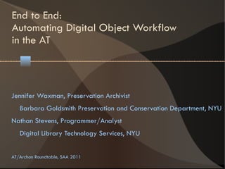 End to End:
Automating Digital Object Workflow
in the AT



Jennifer Waxman, Preservation Archivist
   Barbara Goldsmith Preservation and Conservation Department, NYU
Nathan Stevens, Programmer/Analyst
   Digital Library Technology Services, NYU


AT/Archon Roundtable, SAA 2011
 