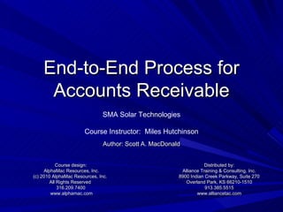 End-to-End Process for Accounts Receivable Author: Scott A. MacDonald Course design: AlphaMac Resources, Inc. (c) 2010 AlphaMac Resources, Inc.  All Rights Reserved  316.209.7400 www.alphamac.com Distributed by: Alliance Training & Consulting, Inc. 8900 Indian Creek Parkway, Suite 270 Overland Park, KS 66210-1510 913.385.5515 www.alliancetac.com SMA Solar Technologies Course Instructor:  Miles Hutchinson 