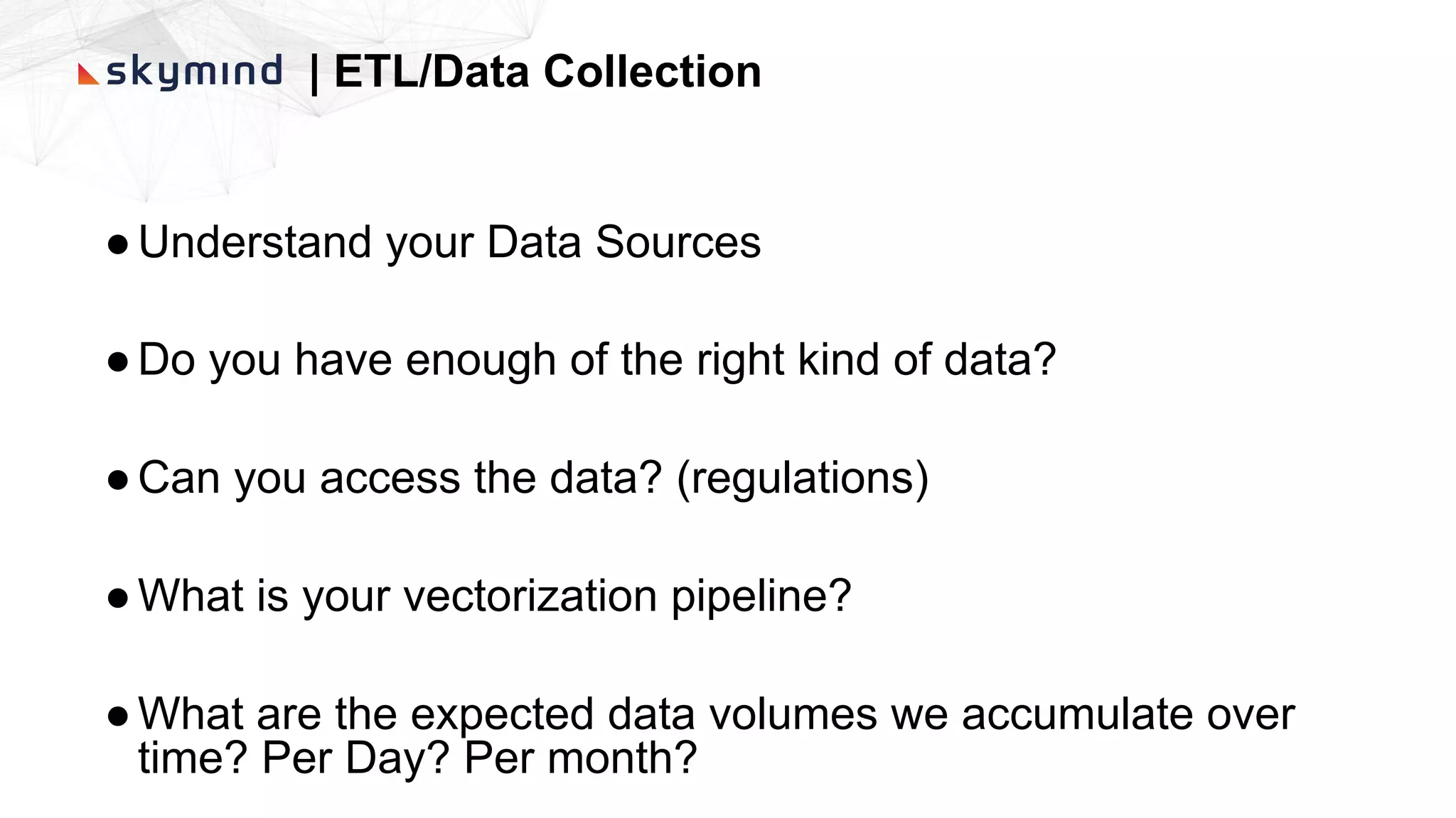 | ETL/Data Collection
●Understand your Data Sources
●Do you have enough of the right kind of data?
●Can you access the data? (regulations)
●What is your vectorization pipeline?
●What are the expected data volumes we accumulate over
time? Per Day? Per month?
 