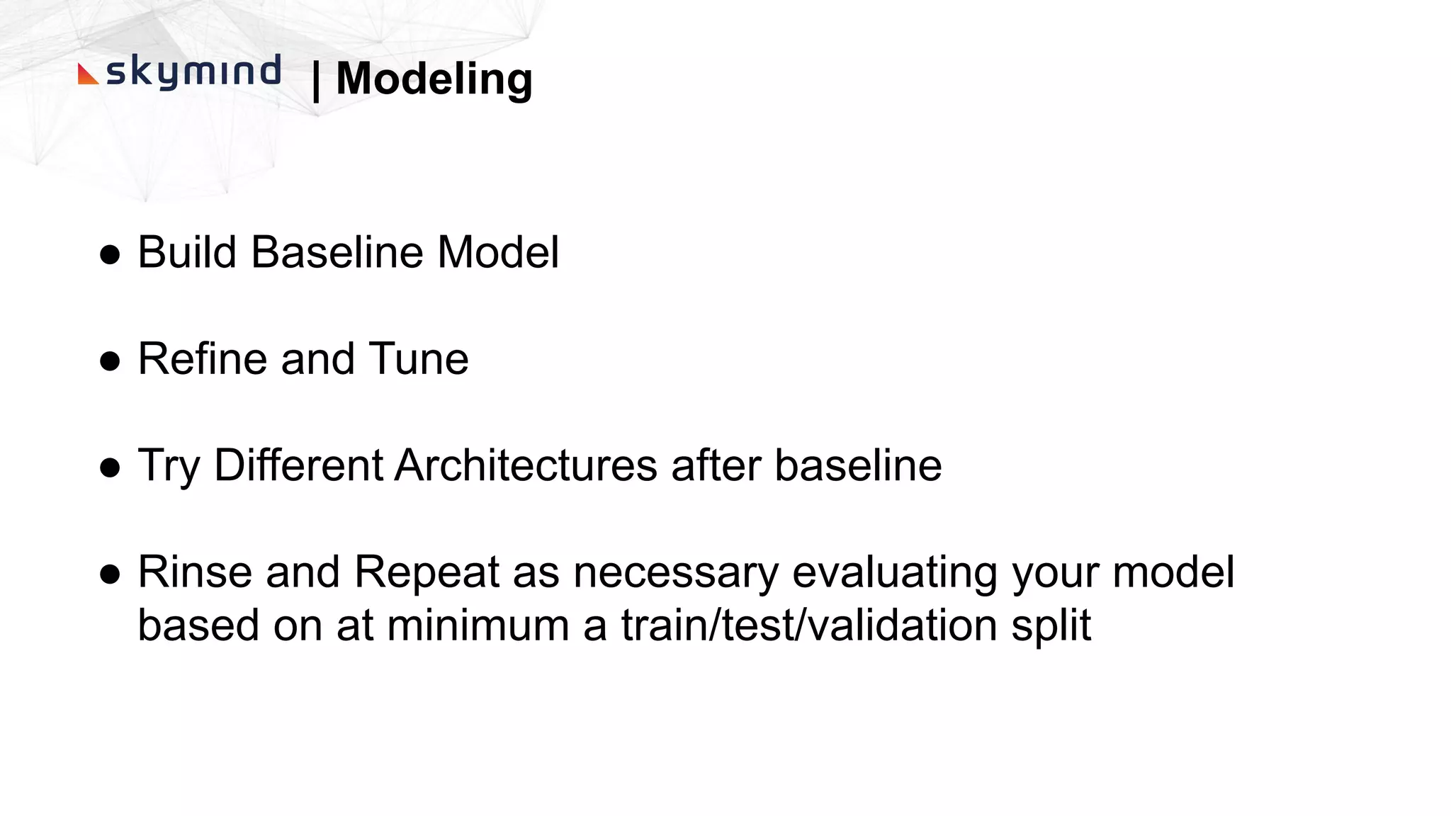 | Modeling
● Build Baseline Model
● Refine and Tune
● Try Different Architectures after baseline
● Rinse and Repeat as necessary evaluating your model
based on at minimum a train/test/validation split
 