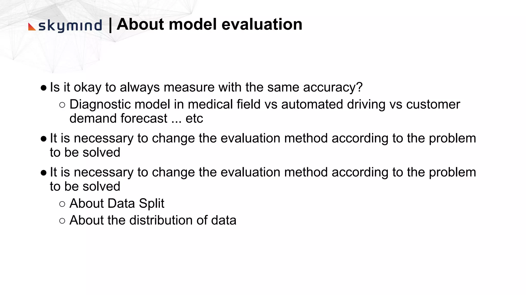 | About model evaluation
● Is it okay to always measure with the same accuracy?
○ Diagnostic model in medical field vs automated driving vs customer
demand forecast ... etc
● It is necessary to change the evaluation method according to the problem
to be solved
● It is necessary to change the evaluation method according to the problem
to be solved
○ About Data Split
○ About the distribution of data
 