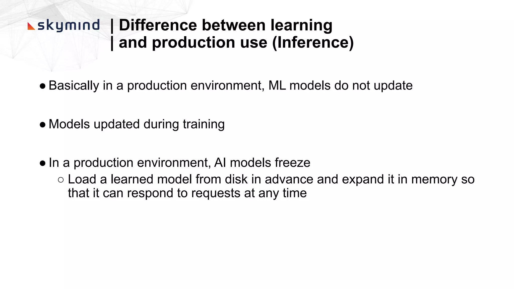 | Difference between learning
| and production use (Inference)
● Basically in a production environment, ML models do not update
● Models updated during training
● In a production environment, AI models freeze
○ Load a learned model from disk in advance and expand it in memory so
that it can respond to requests at any time
 