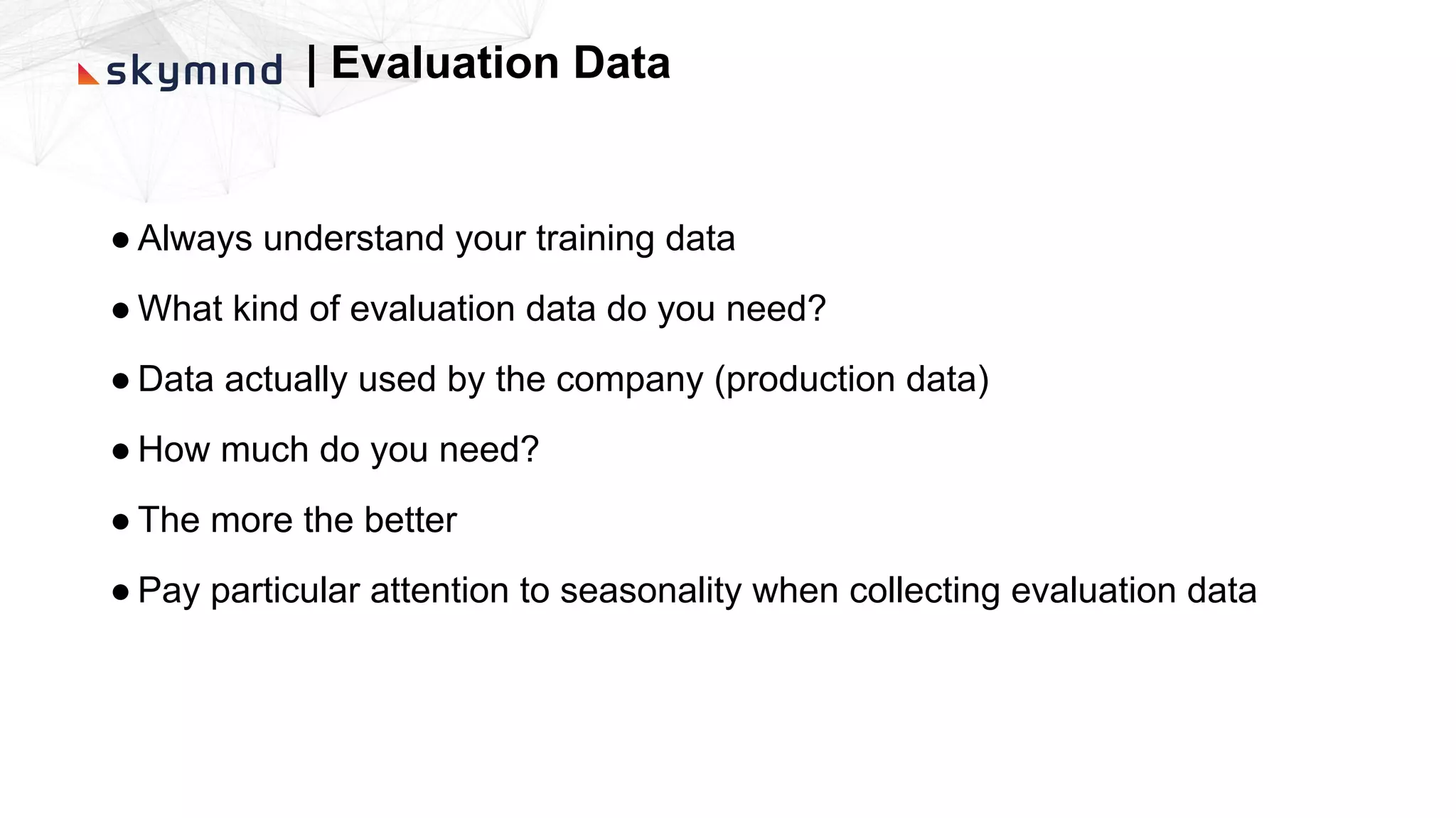 | Evaluation Data
● Always understand your training data
● What kind of evaluation data do you need?
● Data actually used by the company (production data)
● How much do you need?
● The more the better
● Pay particular attention to seasonality when collecting evaluation data
 