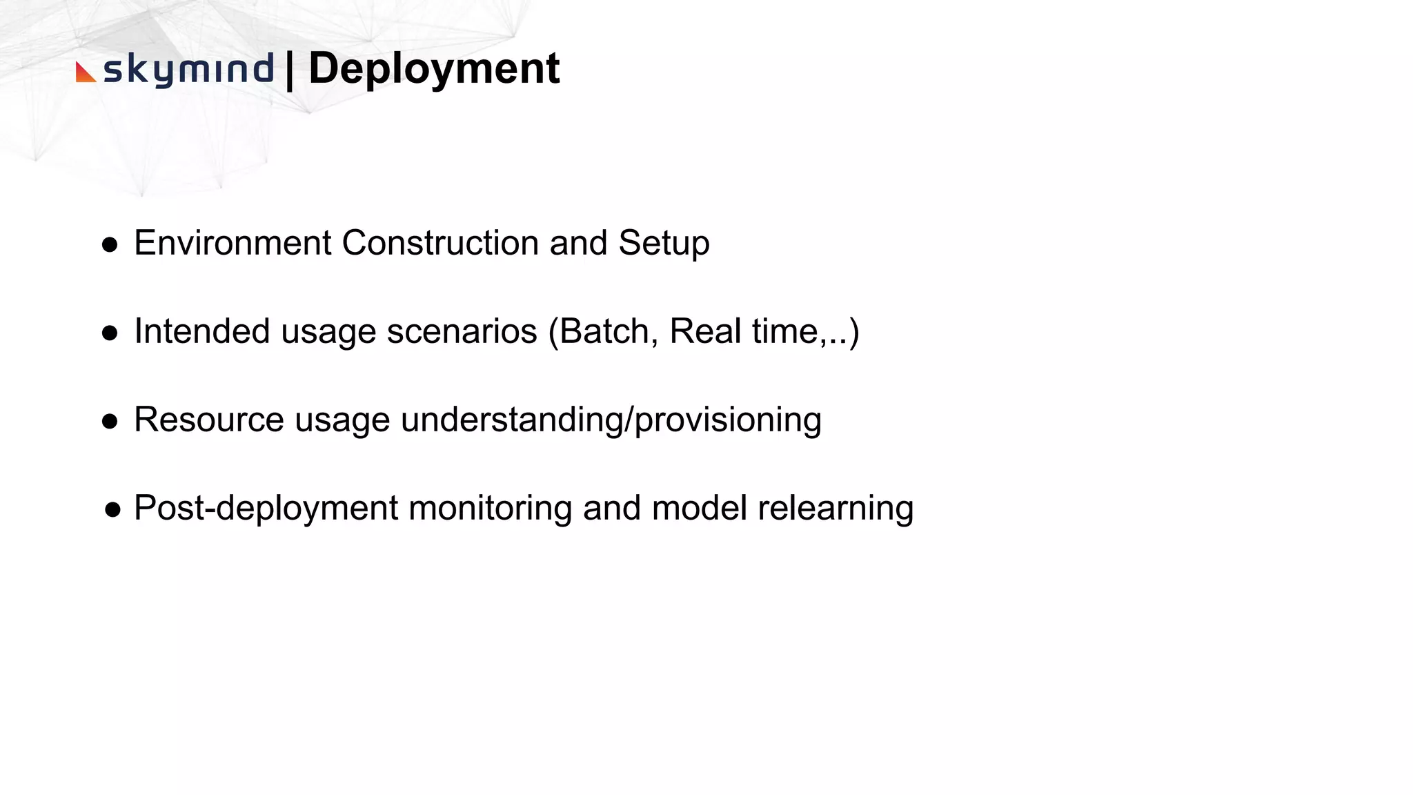 | Deployment
● Environment Construction and Setup
● Intended usage scenarios (Batch, Real time,..)
● Resource usage understanding/provisioning
● Post-deployment monitoring and model relearning
 