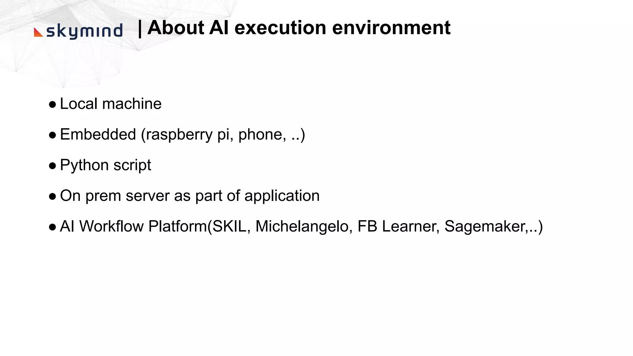 | About AI execution environment
● Local machine
● Embedded (raspberry pi, phone, ..)
● Python script
● On prem server as part of application
● AI Workflow Platform(SKIL, Michelangelo, FB Learner, Sagemaker,..)
 
