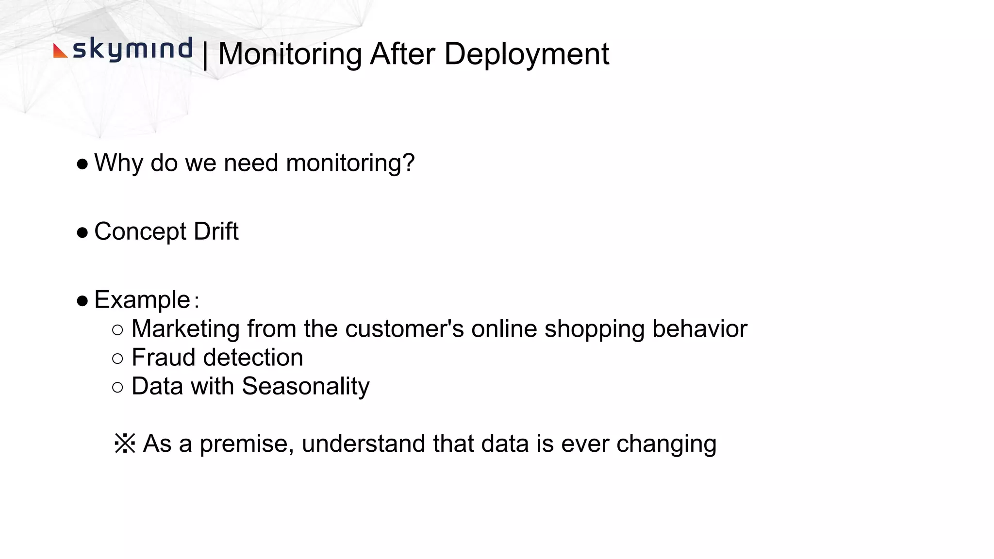 | Monitoring After Deployment
● Why do we need monitoring?
● Concept Drift
● Example：
○ Marketing from the customer's online shopping behavior
○ Fraud detection
○ Data with Seasonality
※ As a premise, understand that data is ever changing
 
