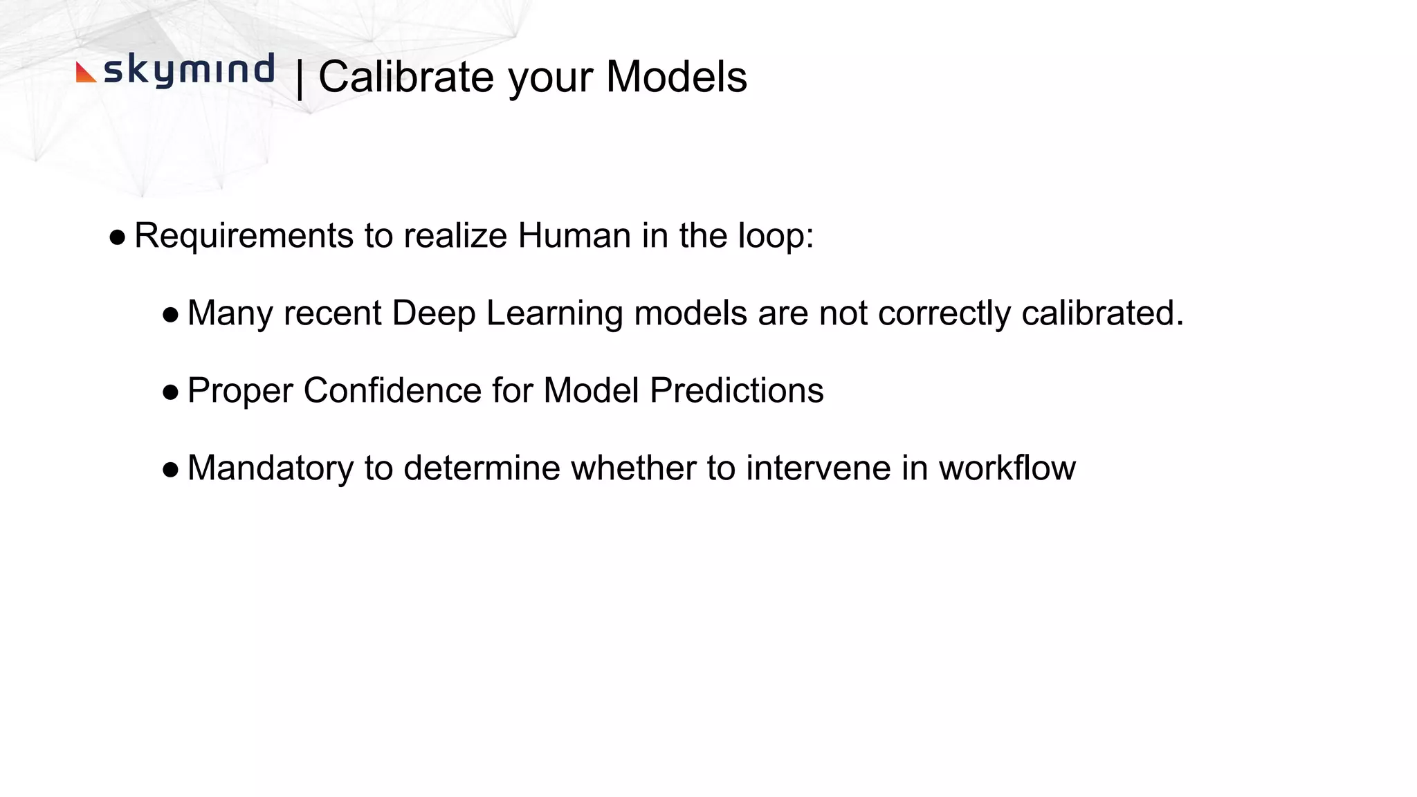 | Calibrate your Models
● Requirements to realize Human in the loop:
● Many recent Deep Learning models are not correctly calibrated.
● Proper Confidence for Model Predictions
● Mandatory to determine whether to intervene in workflow
 