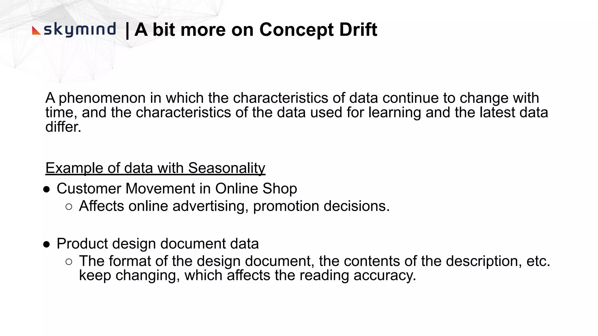 | A bit more on Concept Drift
A phenomenon in which the characteristics of data continue to change with
time, and the characteristics of the data used for learning and the latest data
differ.
Example of data with Seasonality
● Customer Movement in Online Shop
○ Affects online advertising, promotion decisions.
● Product design document data
○ The format of the design document, the contents of the description, etc.
keep changing, which affects the reading accuracy.
 