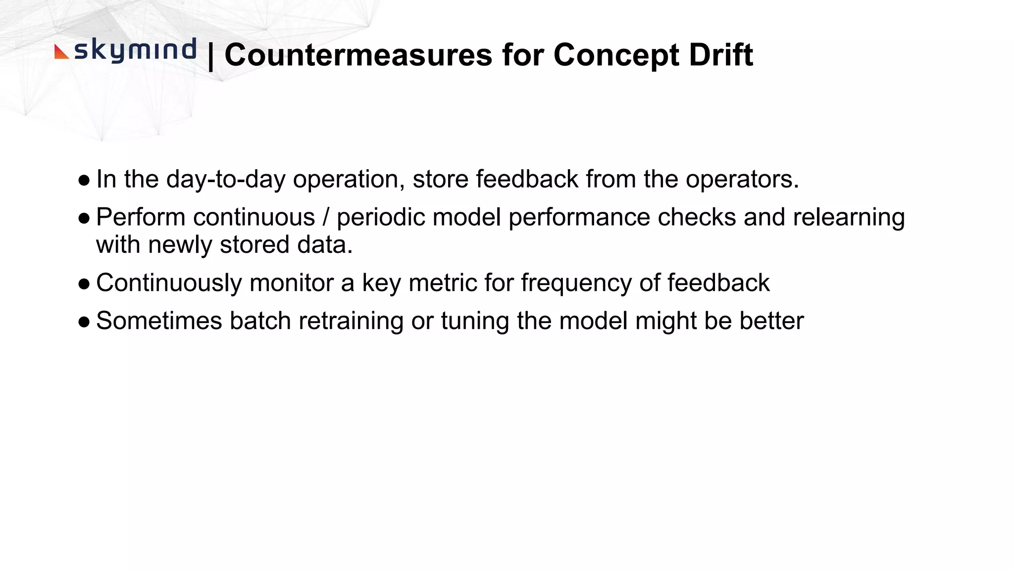 | Countermeasures for Concept Drift
● In the day-to-day operation, store feedback from the operators.
● Perform continuous / periodic model performance checks and relearning
with newly stored data.
● Continuously monitor a key metric for frequency of feedback
● Sometimes batch retraining or tuning the model might be better
 