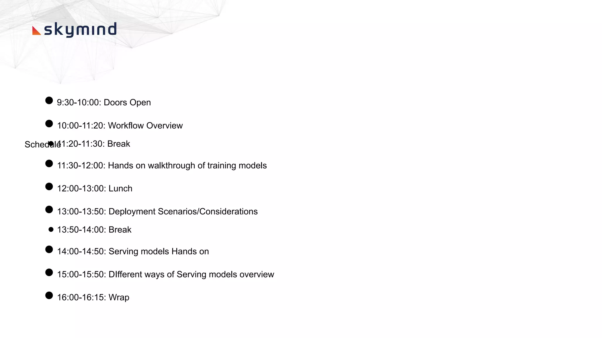 Schedule
●9:30-10:00: Doors Open
●10:00-11:20: Workflow Overview
● 11:20-11:30: Break
●11:30-12:00: Hands on walkthrough of training models
●12:00-13:00: Lunch
●13:00-13:50: Deployment Scenarios/Considerations
● 13:50-14:00: Break
●14:00-14:50: Serving models Hands on
●15:00-15:50: DIfferent ways of Serving models overview
●16:00-16:15: Wrap
 