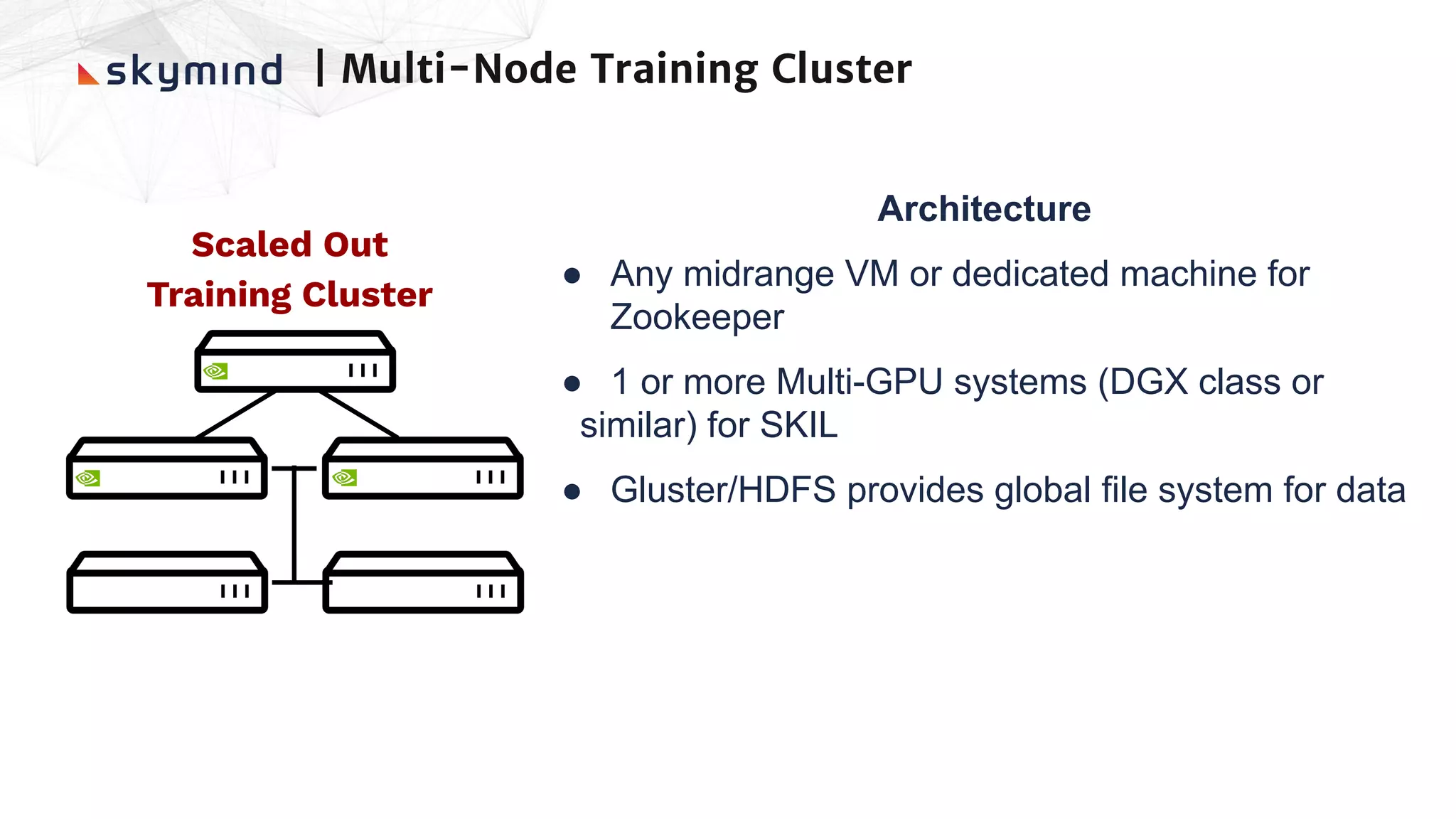 Scaled Out
Training Cluster
Architecture
● Any midrange VM or dedicated machine for
Zookeeper
● 1 or more Multi-GPU systems (DGX class or
　similar) for SKIL
● Gluster/HDFS provides global file system for data
| Multi-Node Training Cluster
 