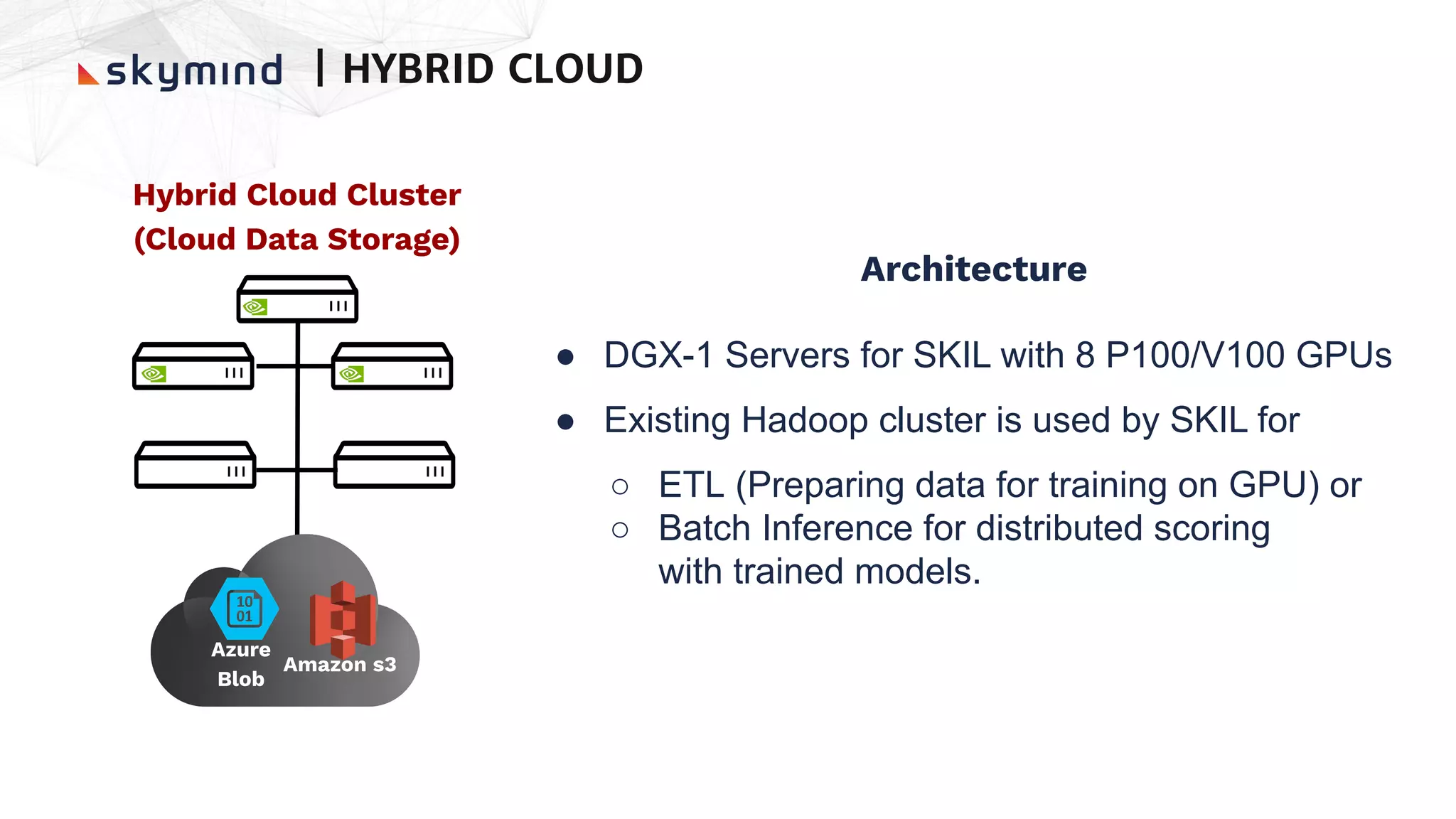 Hybrid Cloud Cluster
(Cloud Data Storage)
Architecture
● DGX-1 Servers for SKIL with 8 P100/V100 GPUs
● Existing Hadoop cluster is used by SKIL for
○ ETL (Preparing data for training on GPU) or
○ Batch Inference for distributed scoring
with trained models.
| HYBRID CLOUD
Amazon s3
Azure
Blob
 