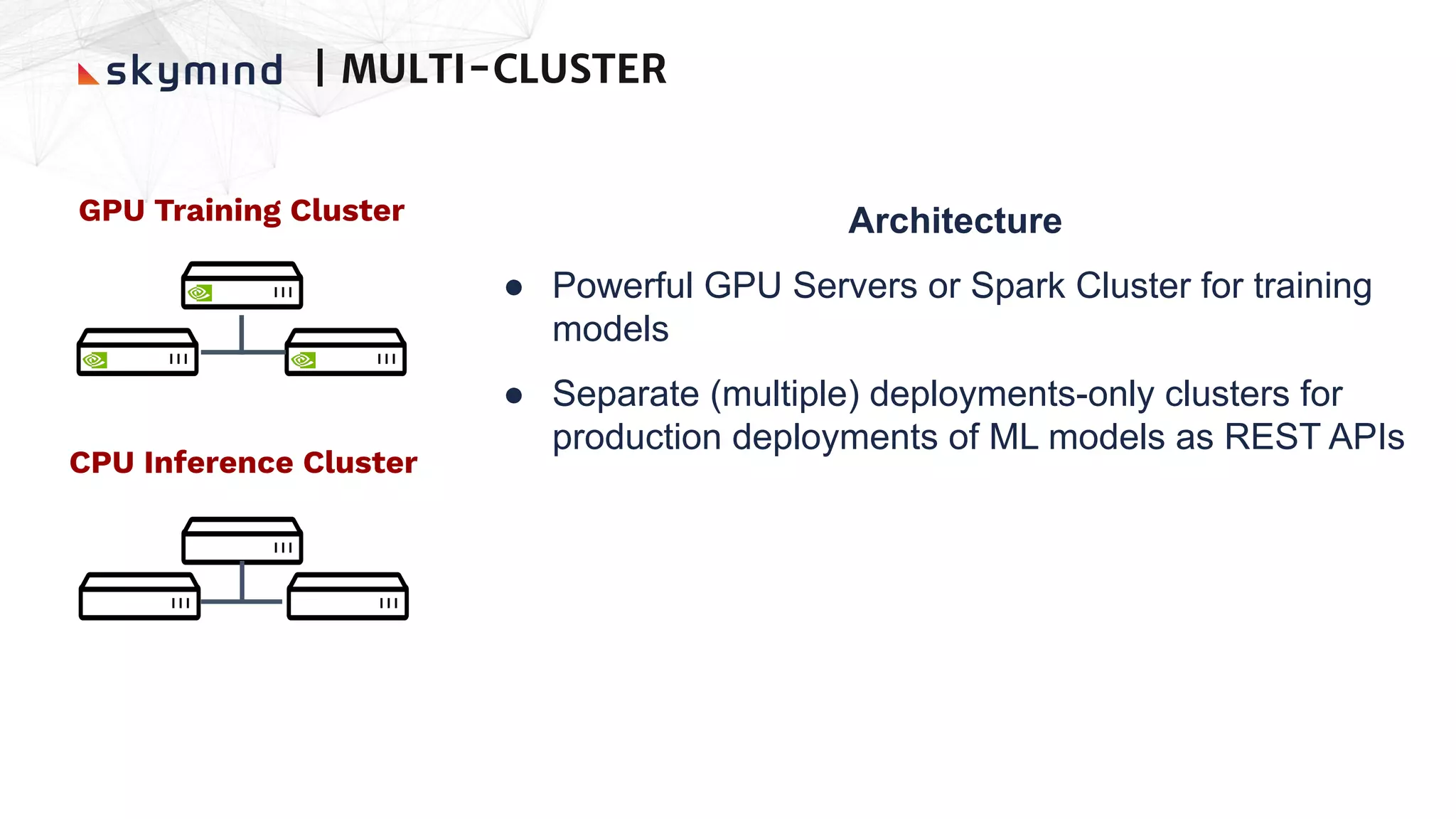 GPU Training Cluster Architecture
● Powerful GPU Servers or Spark Cluster for training
models
● Separate (multiple) deployments-only clusters for
production deployments of ML models as REST APIs
CPU Inference Cluster
| MULTI-CLUSTER
 