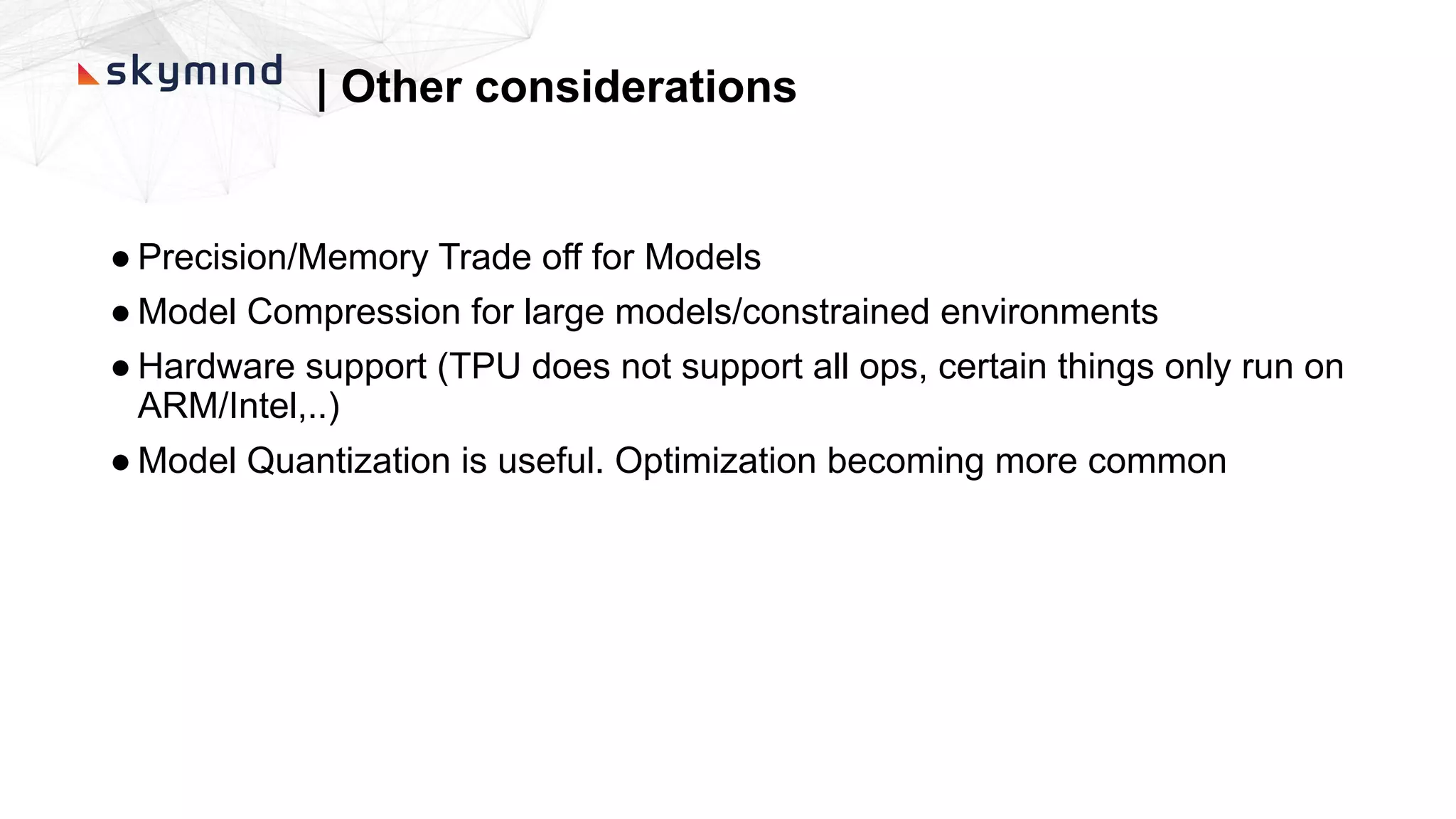 | Other considerations
● Precision/Memory Trade off for Models
● Model Compression for large models/constrained environments
● Hardware support (TPU does not support all ops, certain things only run on
ARM/Intel,..)
● Model Quantization is useful. Optimization becoming more common
 