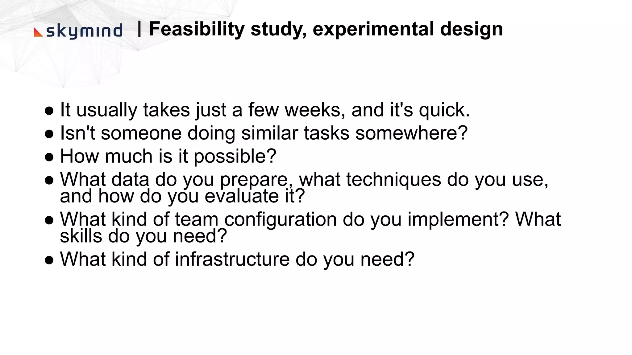 ● It usually takes just a few weeks, and it's quick.
● Isn't someone doing similar tasks somewhere?
● How much is it possible?
● What data do you prepare, what techniques do you use,
and how do you evaluate it?
● What kind of team configuration do you implement? What
skills do you need?
● What kind of infrastructure do you need?
| Feasibility study, experimental design
 