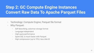 Step 2: GC Compute Engine Instances
Convert Raw Data To Apache Parquet Files
- Technology: Compute Engine, Parquet ﬁle format
- Why Parquet:
- Self-describing, columnar storage format
- Language-independent
- High query-performance
- Spark SQL is much faster with Parquet
- High compression (up to 70%)- less disk IO
31
 