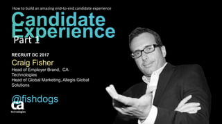 RECRUIT DC 2017
Craig Fisher
Head of Employer Brand, CA
Technologies
Head of Global Marketing, Allegis Global
Solutions
@fishdogs
How to build an amazing end-to-end candidate experience
Part 1
 