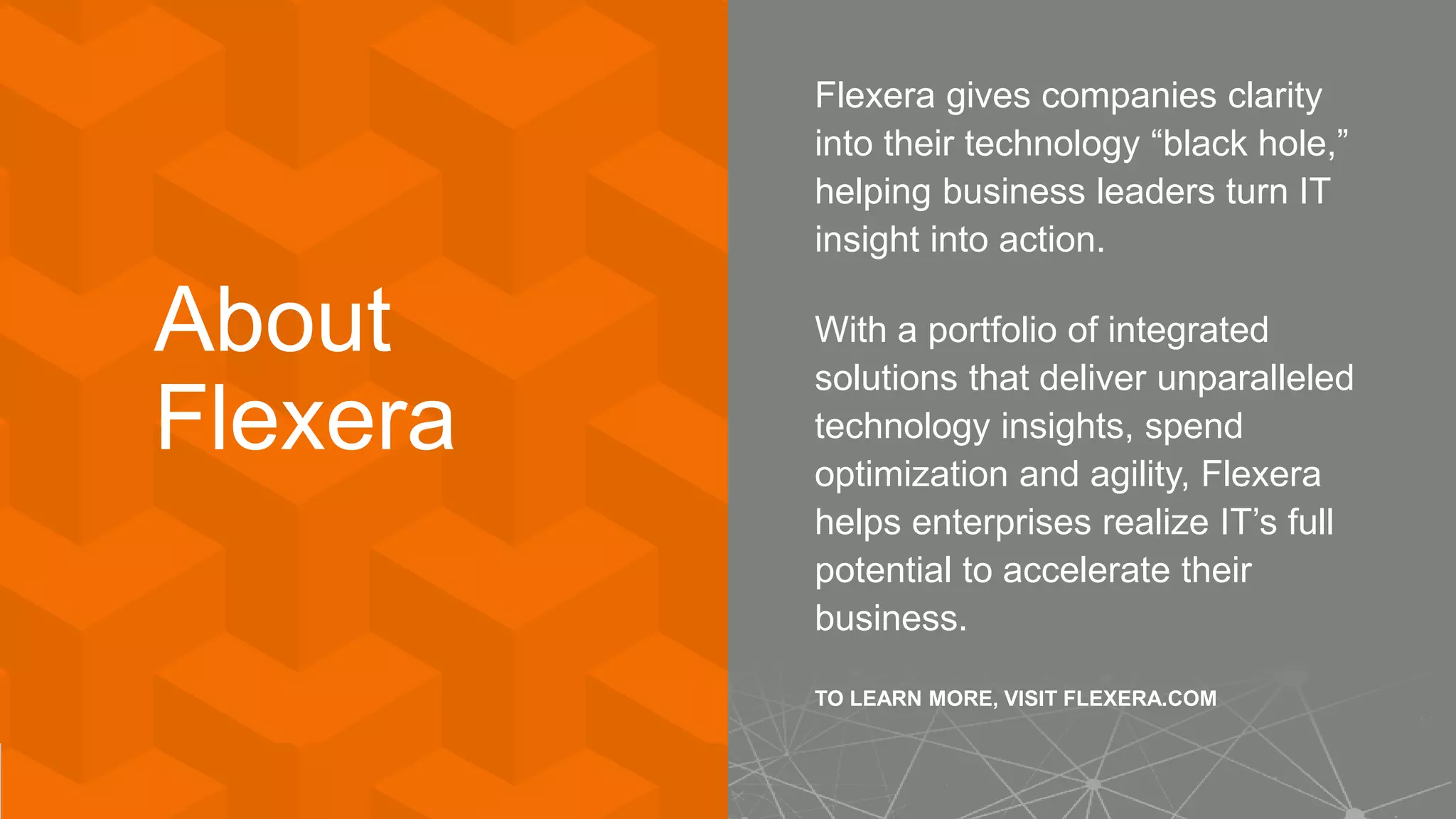 About
Flexera
Flexera gives companies clarity
into their technology “black hole,”
helping business leaders turn IT
insight into action.
With a portfolio of integrated
solutions that deliver unparalleled
technology insights, spend
optimization and agility, Flexera
helps enterprises realize IT’s full
potential to accelerate their
business.
TO LEARN MORE, VISIT FLEXERA.COM
 