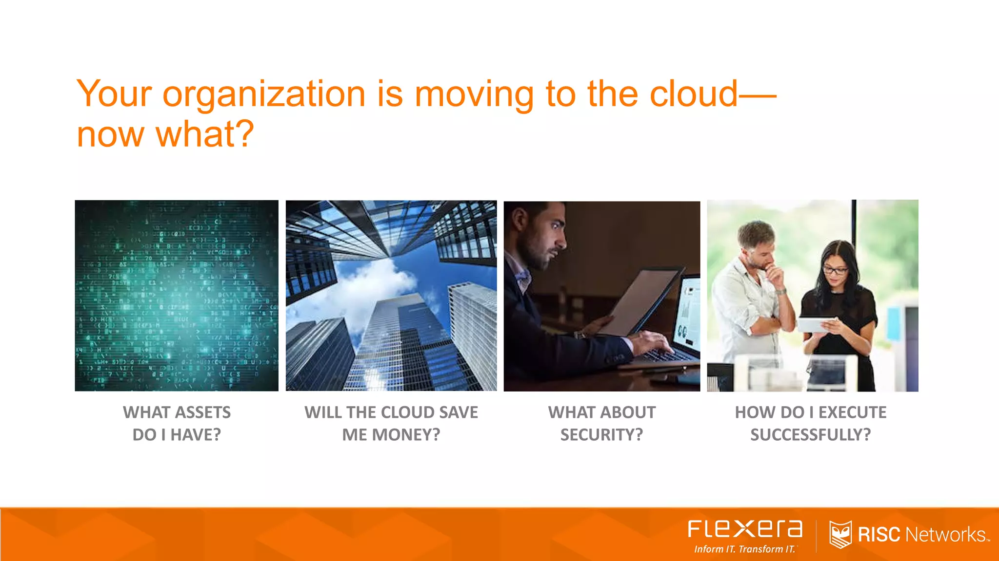 WILL THE CLOUD SAVE
ME MONEY?
WHAT ABOUT
SECURITY?
WHAT ASSETS
DO I HAVE?
HOW DO I EXECUTE
SUCCESSFULLY?
Your organization is moving to the cloud—
now what?
 