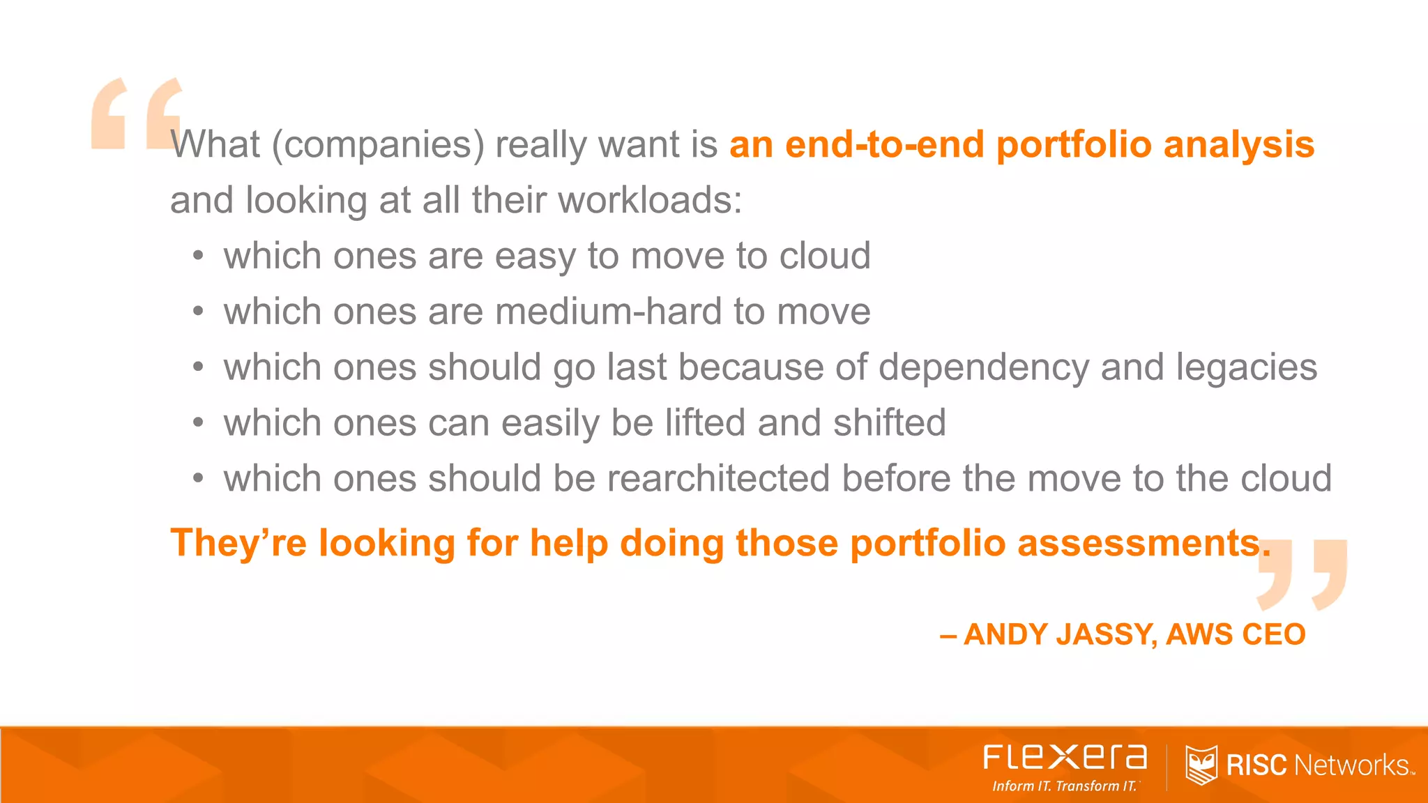 What (companies) really want is an end-to-end portfolio analysis
and looking at all their workloads:
• which ones are easy to move to cloud
• which ones are medium-hard to move
• which ones should go last because of dependency and legacies
• which ones can easily be lifted and shifted
• which ones should be rearchitected before the move to the cloud
They’re looking for help doing those portfolio assessments.
– ANDY JASSY, AWS CEO
 