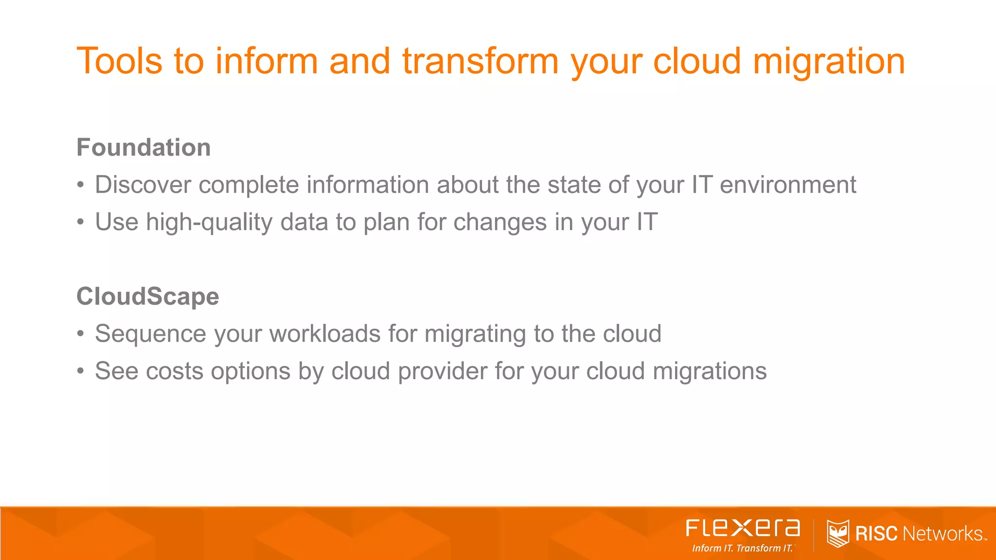 Tools to inform and transform your cloud migration
Foundation
• Discover complete information about the state of your IT environment
• Use high-quality data to plan for changes in your IT
CloudScape
• Sequence your workloads for migrating to the cloud
• See costs options by cloud provider for your cloud migrations
 