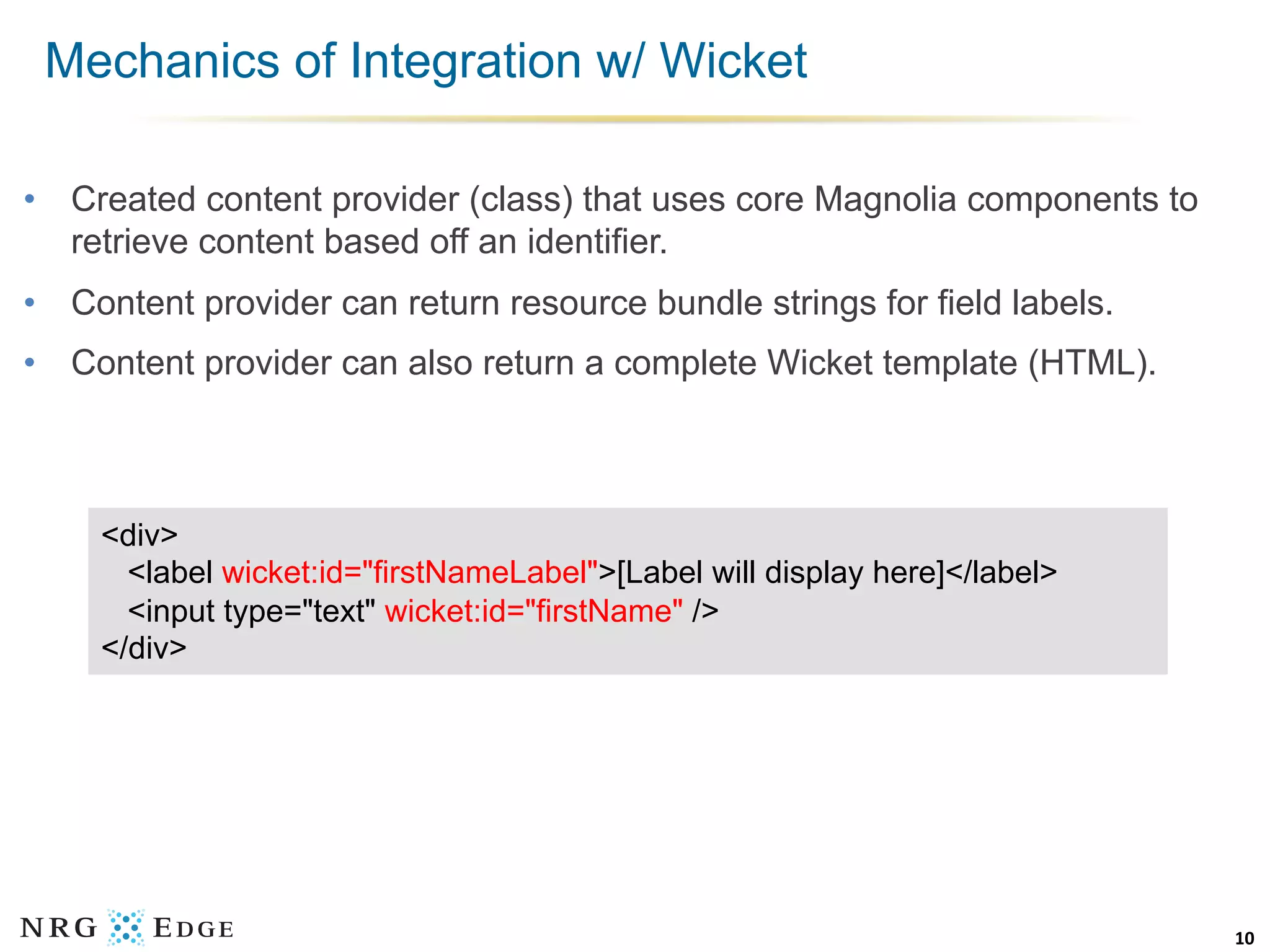 Mechanics of Integration w/ Wicket

•  Created content provider (class) that uses core Magnolia components to
   retrieve content based off an identifier.
•  Content provider can return resource bundle strings for field labels.
•  Content provider can also return a complete Wicket template (HTML).



     <div>
       <label wicket:id="firstNameLabel">[Label will display here]</label>
       <input type="text" wicket:id="firstName" />
     </div>




                                                                             10	
  
 