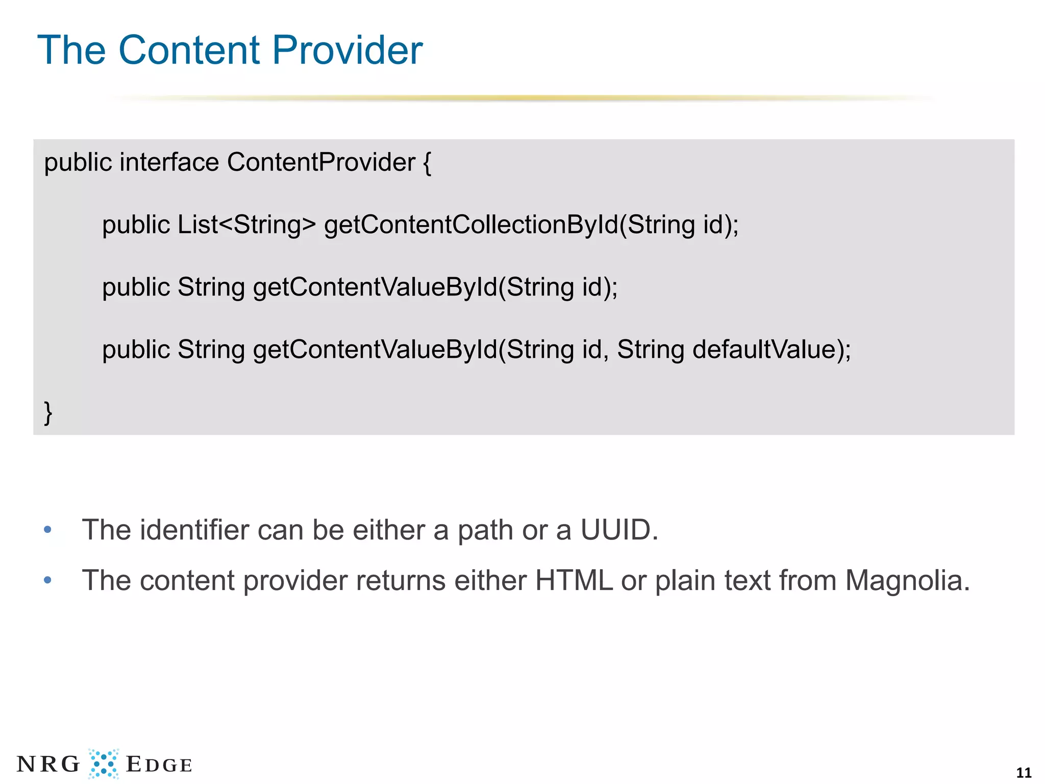 The Content Provider

public interface ContentProvider {

     public List<String> getContentCollectionById(String id);

     public String getContentValueById(String id);

     public String getContentValueById(String id, String defaultValue);

}



•  The identifier can be either a path or a UUID.
•  The content provider returns either HTML or plain text from Magnolia.




                                                                           11	
  
 