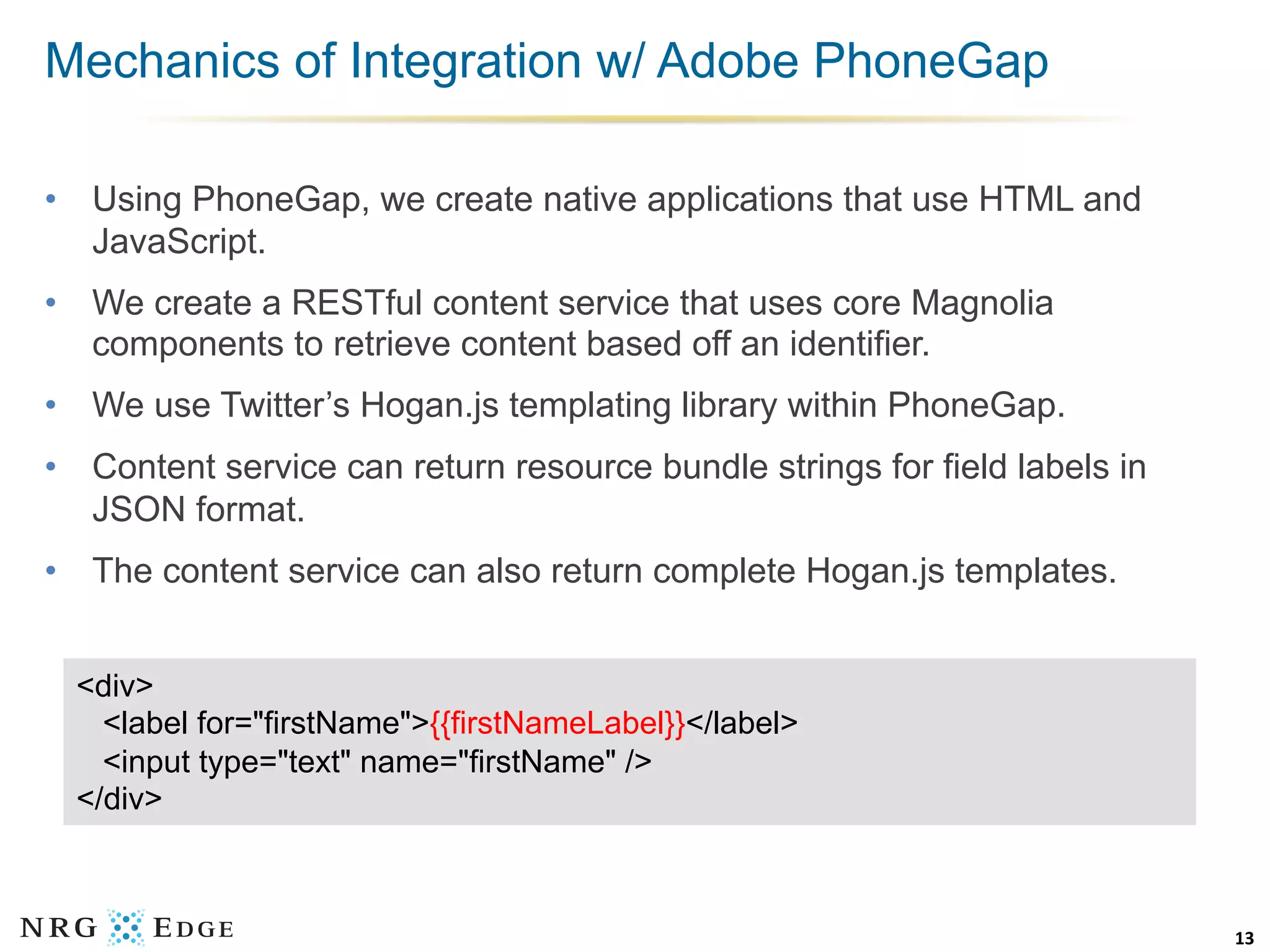 Mechanics of Integration w/ Adobe PhoneGap

•  Using PhoneGap, we create native applications that use HTML and
   JavaScript.
•  We create a RESTful content service that uses core Magnolia
   components to retrieve content based off an identifier.
•  We use Twitter’s Hogan.js templating library within PhoneGap.
•  Content service can return resource bundle strings for field labels in
   JSON format.
•  The content service can also return complete Hogan.js templates.


  <div>
    <label for="firstName">{{firstNameLabel}}</label>
    <input type="text" name="firstName" />
  </div>



                                                                            13	
  
 