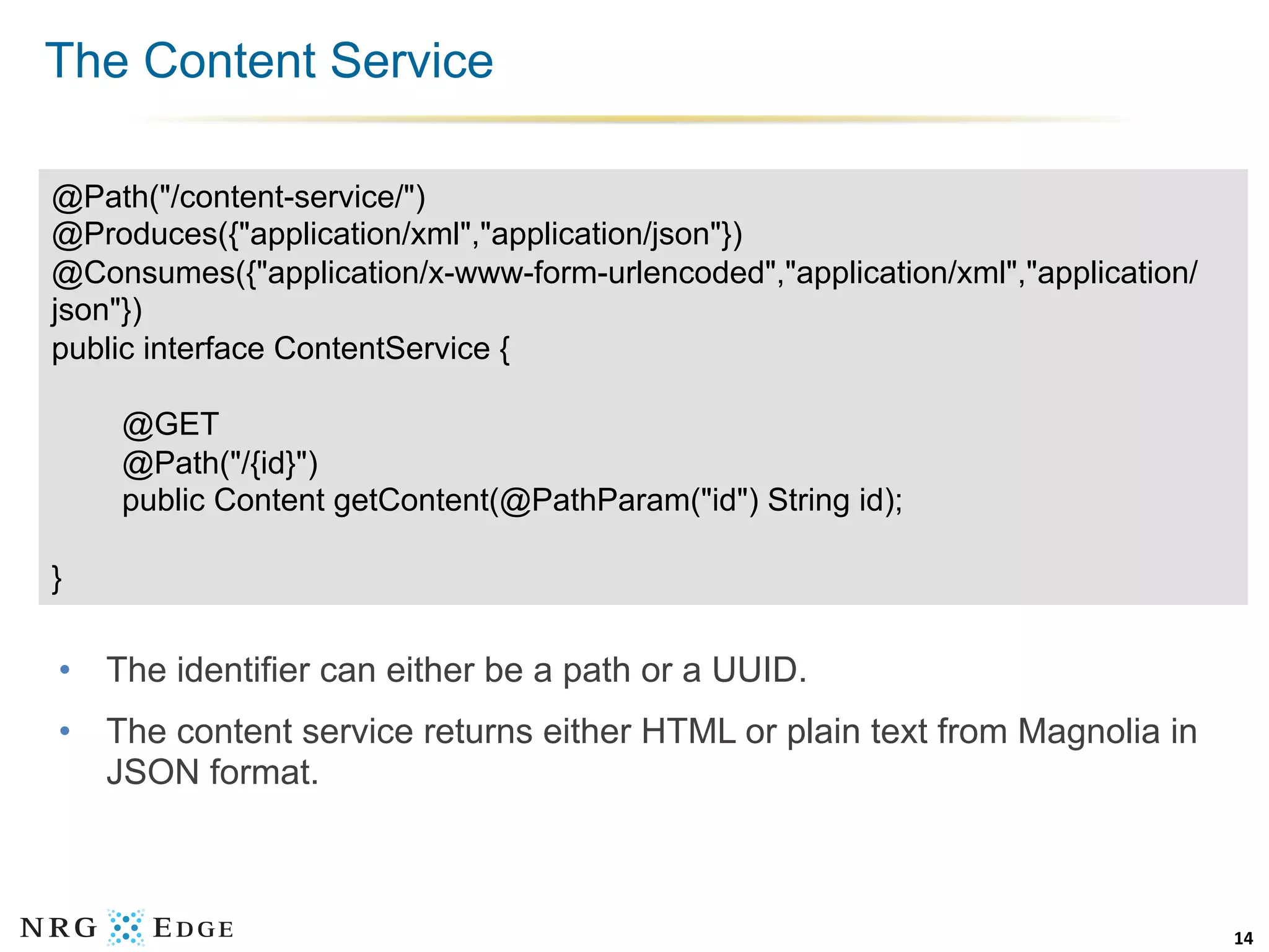 The Content Service

@Path("/content-service/")
@Produces({"application/xml","application/json"})
@Consumes({"application/x-www-form-urlencoded","application/xml","application/
json"})
public interface ContentService {

    @GET
    @Path("/{id}")
    public Content getContent(@PathParam("id") String id);

}

•  The identifier can either be a path or a UUID.
•  The content service returns either HTML or plain text from Magnolia in
   JSON format.



                                                                                 14	
  
 