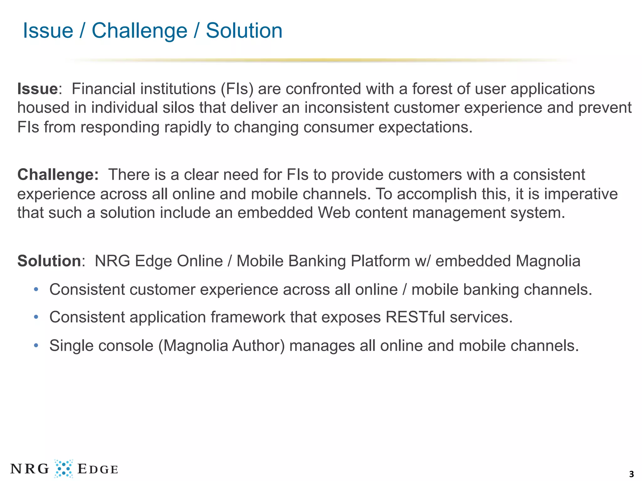 Issue / Challenge / Solution

Issue: Financial institutions (FIs) are confronted with a forest of user applications
housed in individual silos that deliver an inconsistent customer experience and prevent
FIs from responding rapidly to changing consumer expectations.

Challenge: There is a clear need for FIs to provide customers with a consistent
experience across all online and mobile channels. To accomplish this, it is imperative
that such a solution include an embedded Web content management system.


Solution: NRG Edge Online / Mobile Banking Platform w/ embedded Magnolia
  •  Consistent customer experience across all online / mobile banking channels.
  •  Consistent application framework that exposes RESTful services.
  •  Single console (Magnolia Author) manages all online and mobile channels.




                                                                                         3	
  
 