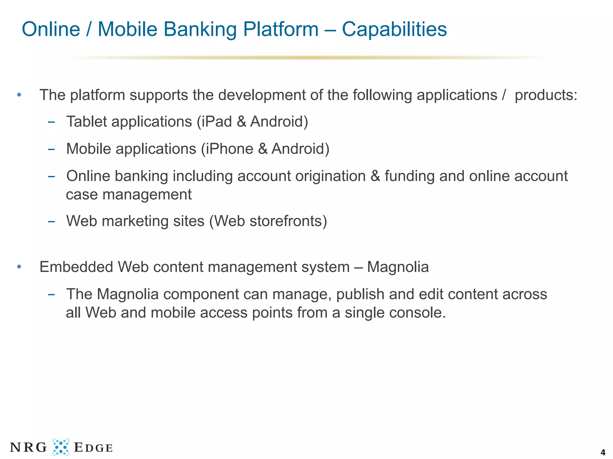 Online / Mobile Banking Platform – Capabilities


•    The platform supports the development of the following applications / products:
      -  Tablet applications (iPad & Android)
      -  Mobile applications (iPhone & Android)
      -  Online banking including account origination & funding and online account
         case management
      -  Web marketing sites (Web storefronts)


•    Embedded Web content management system – Magnolia
      -  The Magnolia component can manage, publish and edit content across
         all Web and mobile access points from a single console.




                                                                                       4	
  
 