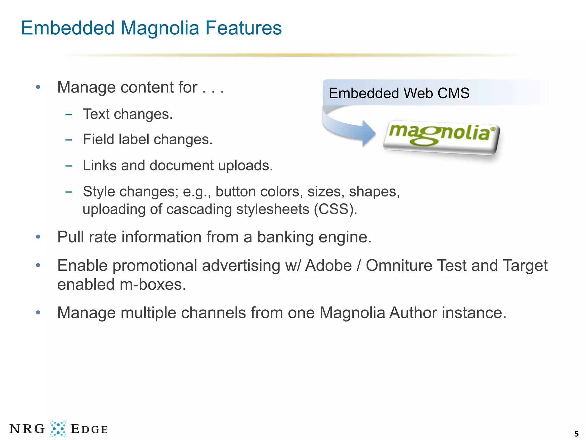 Embedded Magnolia Features

 •  Manage content for . . .                  Embedded Web CMS
     -  Text changes.
     -  Field label changes.
     -  Links and document uploads.
     -  Style changes; e.g., button colors, sizes, shapes,
        uploading of cascading stylesheets (CSS).
 •  Pull rate information from a banking engine.
 •  Enable promotional advertising w/ Adobe / Omniture Test and Target
    enabled m-boxes.
 •  Manage multiple channels from one Magnolia Author instance.




                                                                         5	
  
 