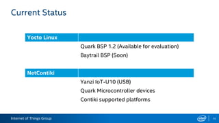 Internet of Things Group
Current Status
15
Yocto Linux
Quark BSP 1.2 (Available for evaluation)
Baytrail BSP (Soon)
NetContiki
Yanzi IoT-U10 (USB)
Quark Microcontroller devices
Contiki supported platforms
 