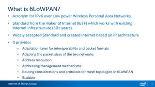 Internet of Things Group 5
What is 6LoWPAN?
• Acronym for IPv6 over Low power Wireless Personal Area Networks.
• Standard from the maker of Internet (IETF) which works with existing
Internet infrastructure (30+ years)
• Widely accepted Standard and created Internet based on IP architecture
• It provides
• Adaptation layer for interoperability and packet formats
• Adapting the packet sizes of the two networks
• Address resolution
• Addressing management mechanisms
• Routing considerations and protocols for mesh topologies in 6LoWPAN
• Scalable
 