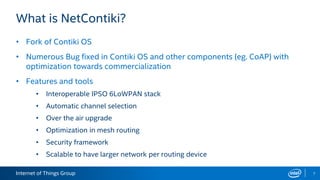 Internet of Things Group
What is NetContiki?
• Fork of Contiki OS
• Numerous Bug fixed in Contiki OS and other components (eg. CoAP) with
optimization towards commercialization
• Features and tools
• Interoperable IPSO 6LoWPAN stack
• Automatic channel selection
• Over the air upgrade
• Optimization in mesh routing
• Security framework
• Scalable to have larger network per routing device
7
 