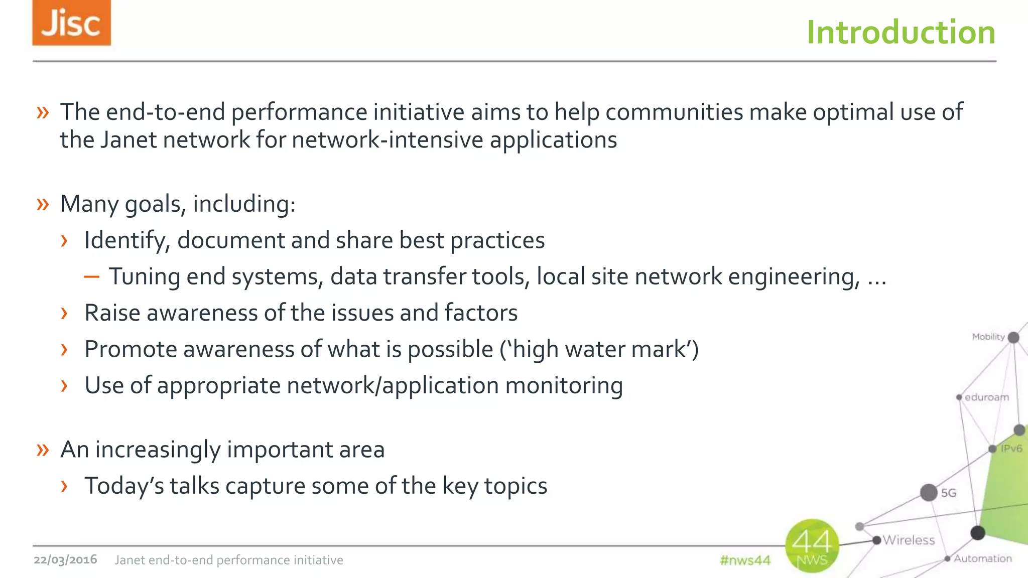 Introduction
» The end-to-end performance initiative aims to help communities make optimal use of
the Janet network for network-intensive applications
» Many goals, including:
› Identify, document and share best practices
– Tuning end systems, data transfer tools, local site network engineering, …
› Raise awareness of the issues and factors
› Promote awareness of what is possible (‘high water mark’)
› Use of appropriate network/application monitoring
» An increasingly important area
› Today’s talks capture some of the key topics
22/03/2016 Janet end-to-end performance initiative