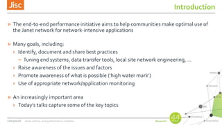 Introduction
» The end-to-end performance initiative aims to help communities make optimal use of
the Janet network for network-intensive applications
» Many goals, including:
› Identify, document and share best practices
– Tuning end systems, data transfer tools, local site network engineering, …
› Raise awareness of the issues and factors
› Promote awareness of what is possible (‘high water mark’)
› Use of appropriate network/application monitoring
» An increasingly important area
› Today’s talks capture some of the key topics
22/03/2016 Janet end-to-end performance initiative
 