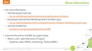 More information
» For more information:
› Visit the project web site:
– jisc.ac.uk/rd/projects/janet-end-to-end-performance-initiative
› Download material fromWorkshop held in October 2015:
– jisc.ac.uk/events/janet-end-to-end-performance-initiative-workshop-19-oct-2015
› Join the JiscMail list:
– jiscmail.ac.uk/cgi-bin/webadmin?A0=E2EPI
» Come to the end-to-end BoF at 5.30pm today
› Room 1.218 – open discussion of topics!
– Systems, tools, PERTs, monitoring, ‘Science DMZ’,…
22/03/2016 Janet end-to-end performance initiative
 