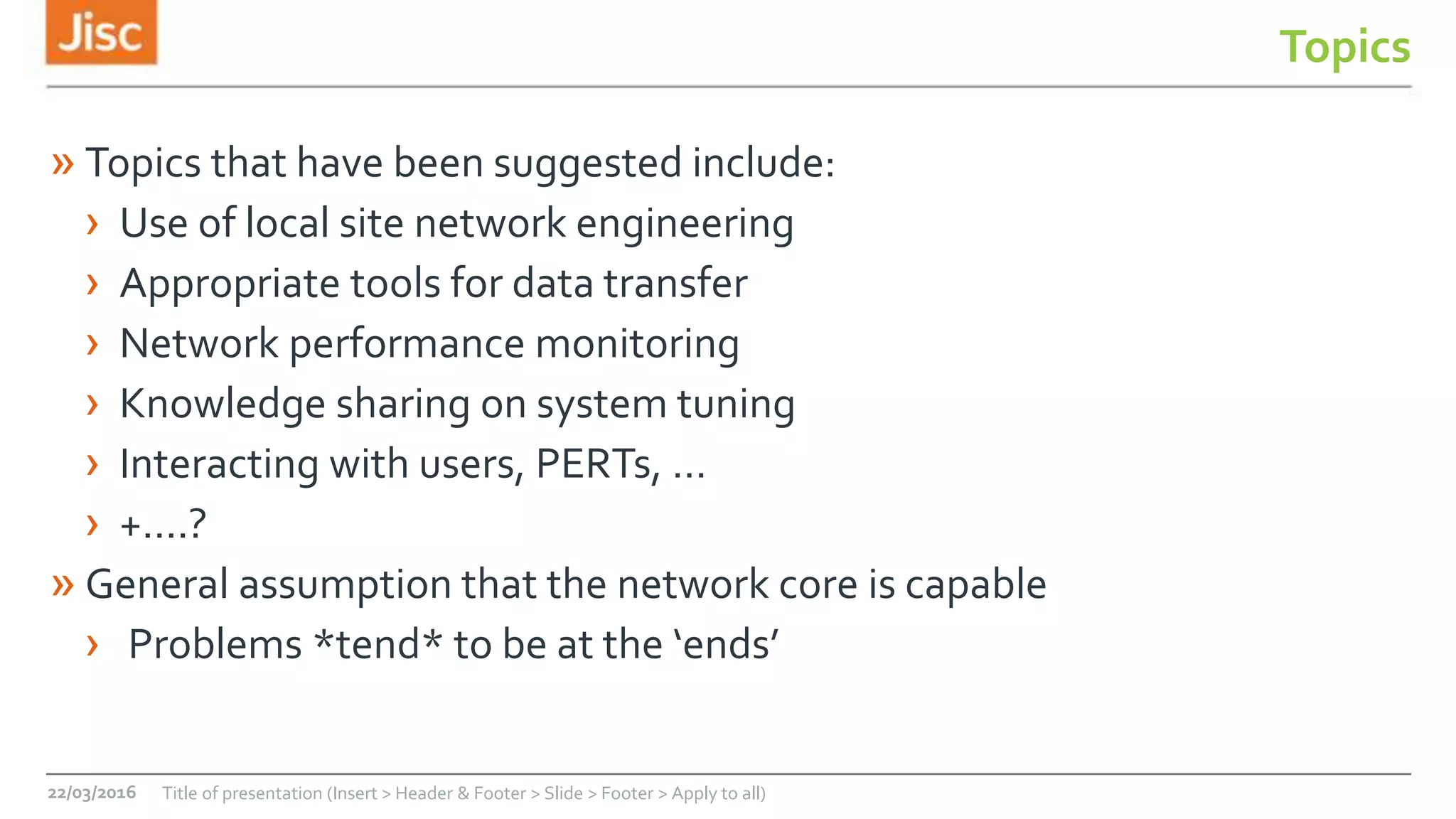 Topics
» Topics that have been suggested include:
› Use of local site network engineering
› Appropriate tools for data transfer
› Network performance monitoring
› Knowledge sharing on system tuning
› Interacting with users, PERTs, …
› +....?
» General assumption that the network core is capable
› Problems *tend* to be at the ‘ends’
22/03/2016 Title of presentation (Insert > Header & Footer > Slide > Footer > Apply to all)
 